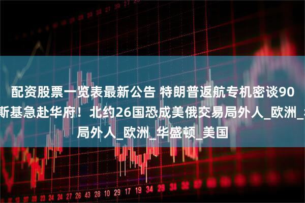 配资股票一览表最新公告 特朗普返航专机密谈90分钟，泽连斯基急赴华府！北约26国恐成美俄交易局外人_欧洲_华盛顿_美国