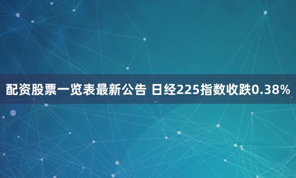 配资股票一览表最新公告 日经225指数收跌0.38%