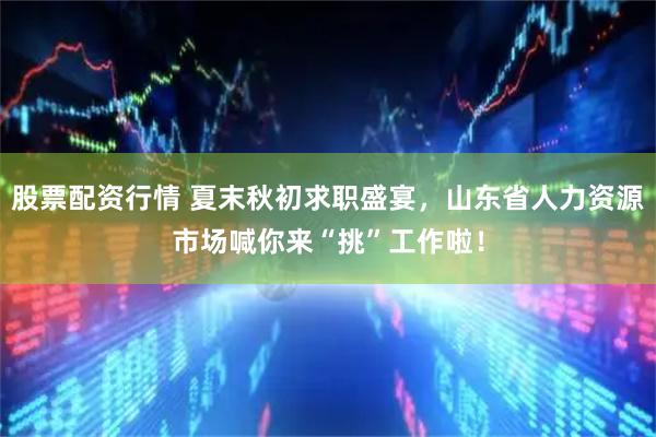 股票配资行情 夏末秋初求职盛宴，山东省人力资源市场喊你来“挑”工作啦！