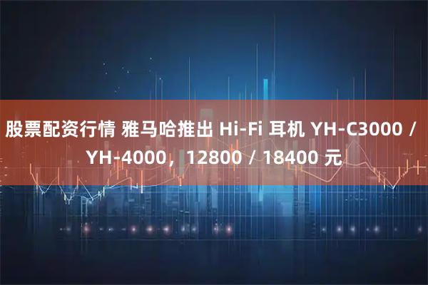 股票配资行情 雅马哈推出 Hi-Fi 耳机 YH-C3000 / YH-4000，12800 / 18400 元