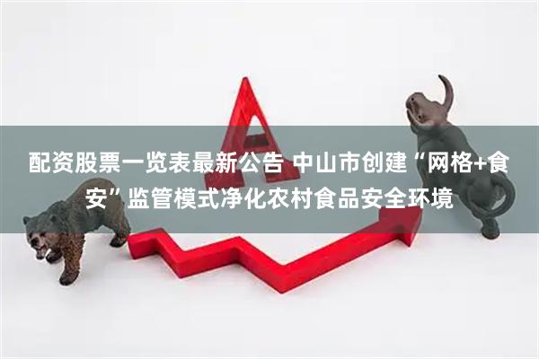 配资股票一览表最新公告 中山市创建“网格+食安”监管模式净化农村食品安全环境