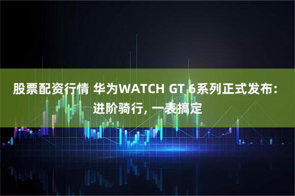 股票配资行情 华为WATCH GT 6系列正式发布: 进阶骑行, 一表搞定