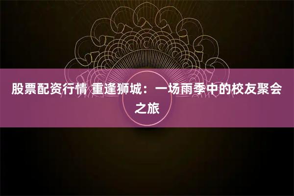 股票配资行情 重逢狮城：一场雨季中的校友聚会之旅