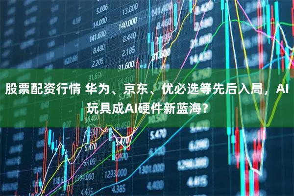 股票配资行情 华为、京东、优必选等先后入局，AI玩具成AI硬件新蓝海？