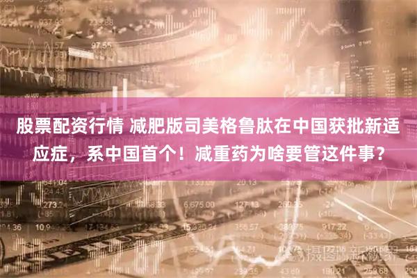 股票配资行情 减肥版司美格鲁肽在中国获批新适应症，系中国首个！减重药为啥要管这件事？