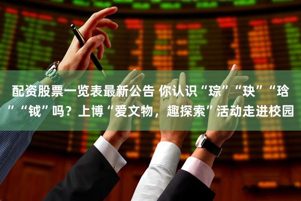 配资股票一览表最新公告 你认识“琮”“玦”“琀”“钺”吗？上博“爱文物，趣探索”活动走进校园