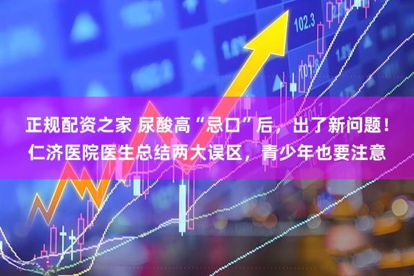 正规配资之家 尿酸高“忌口”后，出了新问题！仁济医院医生总结两大误区，青少年也要注意