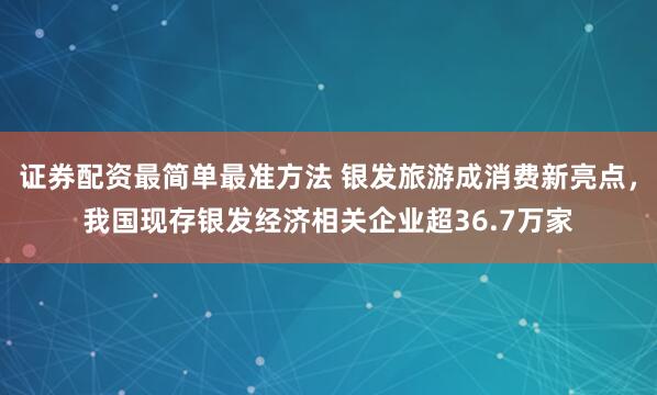 证券配资最简单最准方法 银发旅游成消费新亮点，我国现存银发经济相关企业超36.7万家