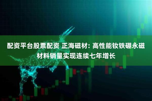 配资平台股票配资 正海磁材: 高性能钕铁硼永磁材料销量实现连续七年增长
