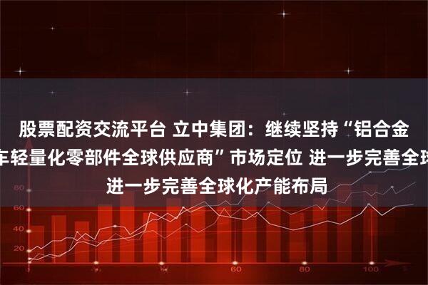 股票配资交流平台 立中集团：继续坚持“铝合金新材料和汽车轻量化零部件全球供应商”市场定位 进一步完善全球化产能布局
