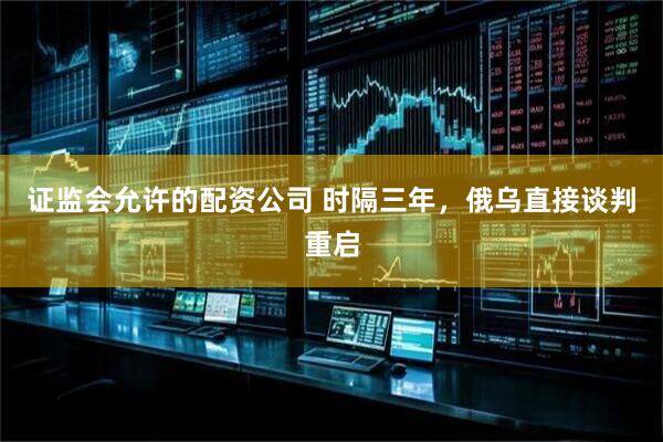 证监会允许的配资公司 时隔三年，俄乌直接谈判重启