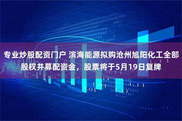 专业炒股配资门户 滨海能源拟购沧州旭阳化工全部股权并募配资金，股票将于5月19日复牌