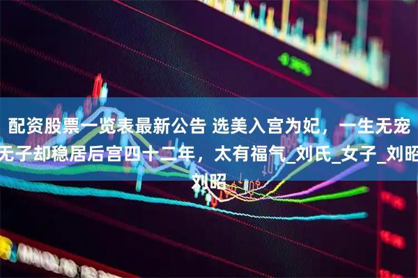 配资股票一览表最新公告 选美入宫为妃，一生无宠无子却稳居后宫四十二年，太有福气_刘氏_女子_刘昭