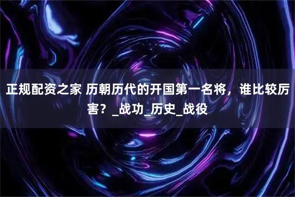 正规配资之家 历朝历代的开国第一名将，谁比较厉害？_战功_历史_战役