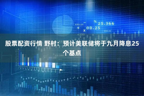 股票配资行情 野村：预计美联储将于九月降息25个基点