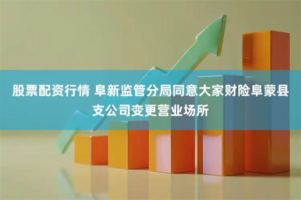 股票配资行情 阜新监管分局同意大家财险阜蒙县支公司变更营业场所