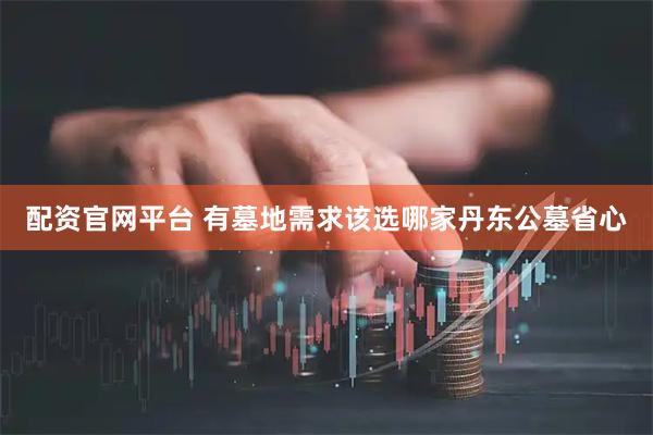 配资官网平台 有墓地需求该选哪家丹东公墓省心