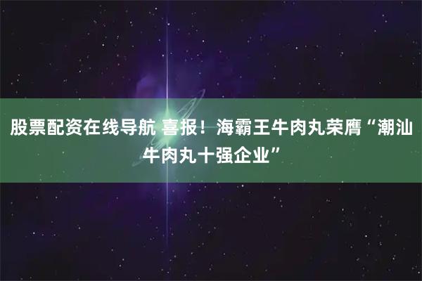 股票配资在线导航 喜报！海霸王牛肉丸荣膺“潮汕牛肉丸十强企业”