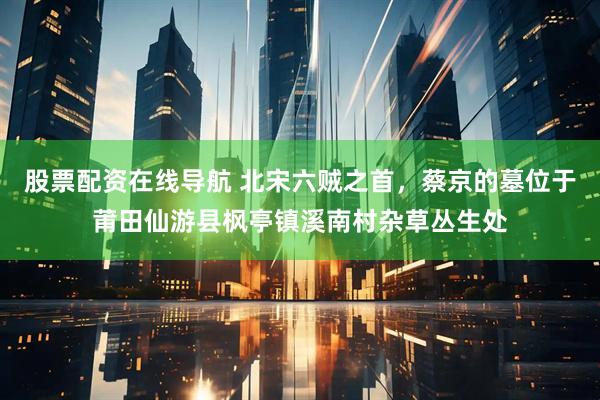 股票配资在线导航 北宋六贼之首，蔡京的墓位于莆田仙游县枫亭镇溪南村杂草丛生处