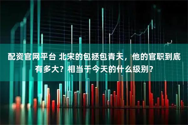 配资官网平台 北宋的包拯包青天，他的官职到底有多大？相当于今天的什么级别？