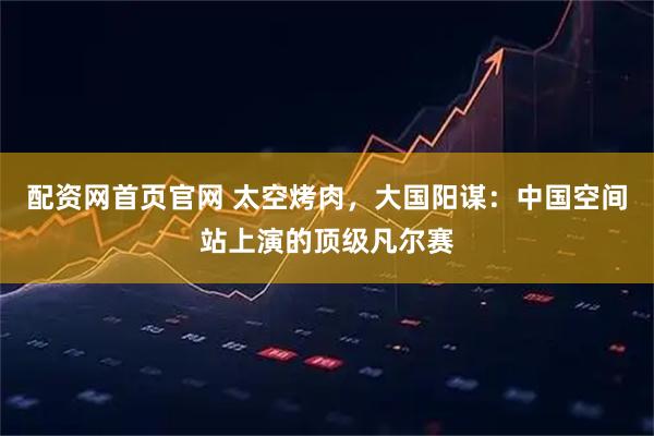 配资网首页官网 太空烤肉，大国阳谋：中国空间站上演的顶级凡尔赛