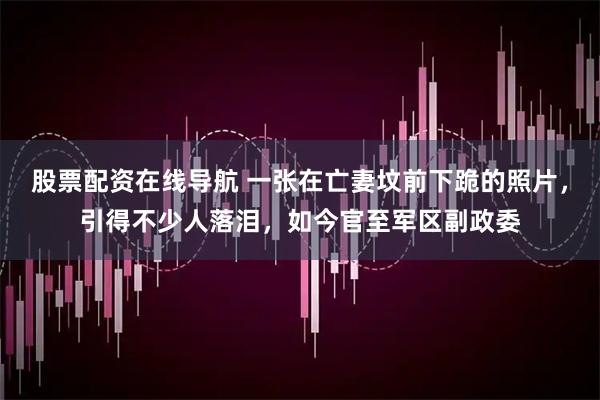 股票配资在线导航 一张在亡妻坟前下跪的照片，引得不少人落泪，如今官至军区副政委