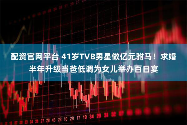 配资官网平台 41岁TVB男星做亿元驸马！求婚半年升级当爸低调为女儿举办百日宴