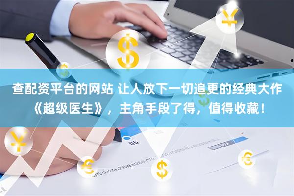 查配资平台的网站 让人放下一切追更的经典大作《超级医生》，主角手段了得，值得收藏！