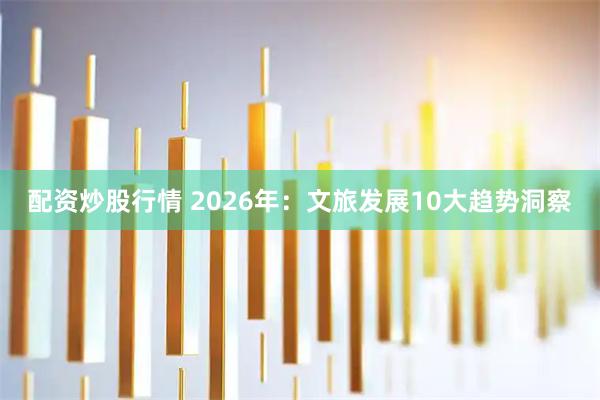 配资炒股行情 2026年：文旅发展10大趋势洞察