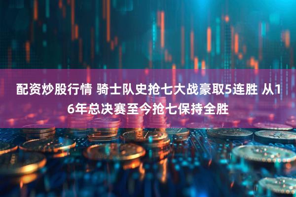 配资炒股行情 骑士队史抢七大战豪取5连胜 从16年总决赛至今抢七保持全胜