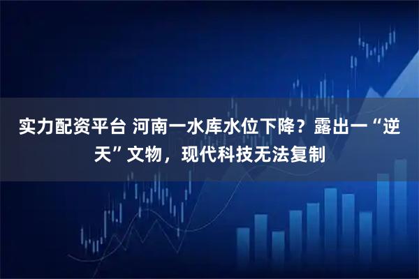 实力配资平台 河南一水库水位下降？露出一“逆天”文物，现代科技无法复制