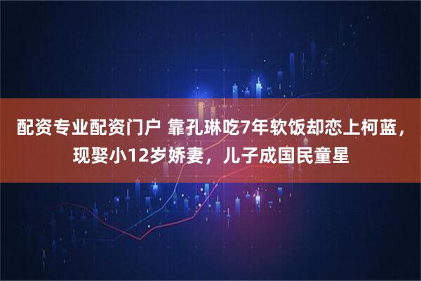 配资专业配资门户 靠孔琳吃7年软饭却恋上柯蓝，现娶小12岁娇妻，儿子成国民童星