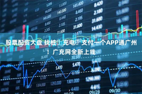 股票配资大盘 找桩・充电・支付一个APP通广州！广充网全新上线