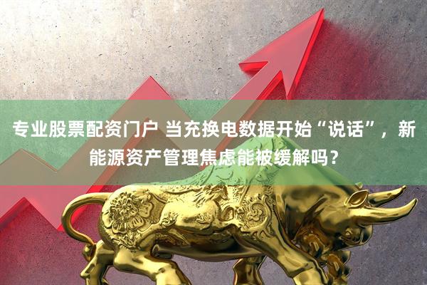 专业股票配资门户 当充换电数据开始“说话”，新能源资产管理焦虑能被缓解吗？