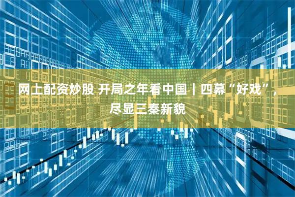 网上配资炒股 开局之年看中国｜四幕“好戏”，尽显三秦新貌