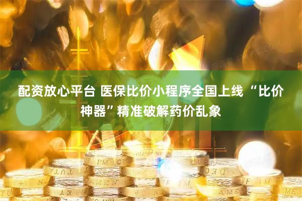 配资放心平台 医保比价小程序全国上线 “比价神器”精准破解药价乱象