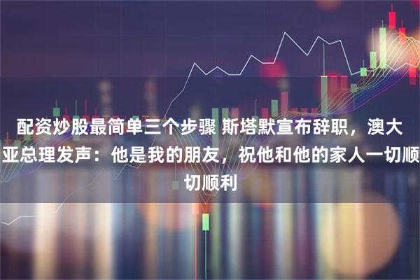 配资炒股最简单三个步骤 斯塔默宣布辞职，澳大利亚总理发声：他是我的朋友，祝他和他的家人一切顺利