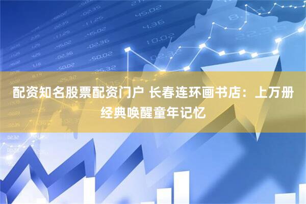 配资知名股票配资门户 长春连环画书店：上万册经典唤醒童年记忆