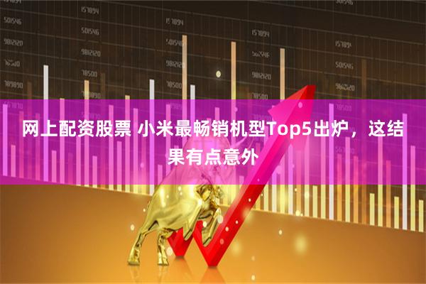 网上配资股票 小米最畅销机型Top5出炉，这结果有点意外