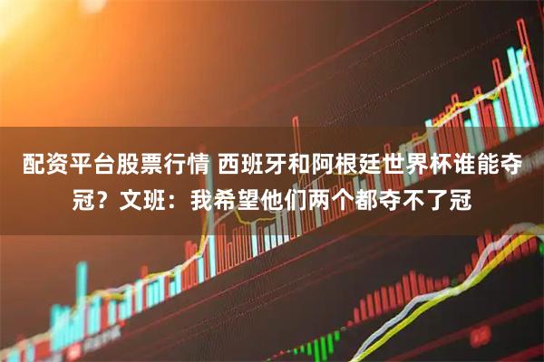 配资平台股票行情 西班牙和阿根廷世界杯谁能夺冠？文班：我希望他们两个都夺不了冠