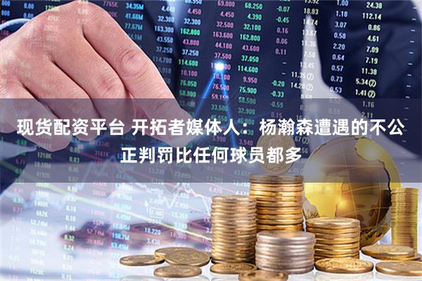 现货配资平台 开拓者媒体人：杨瀚森遭遇的不公正判罚比任何球员都多