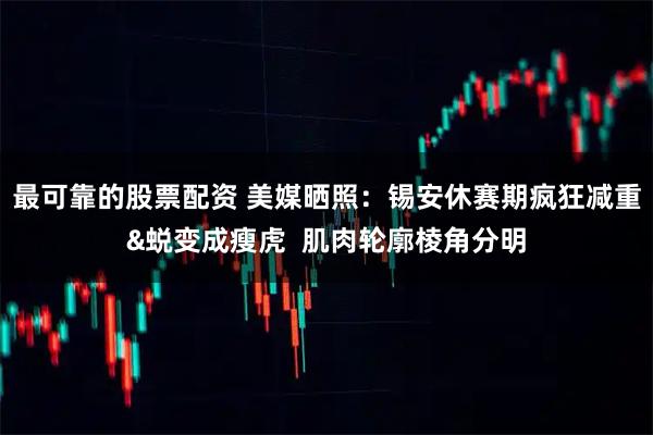 最可靠的股票配资 美媒晒照：锡安休赛期疯狂减重&蜕变成瘦虎  肌肉轮廓棱角分明