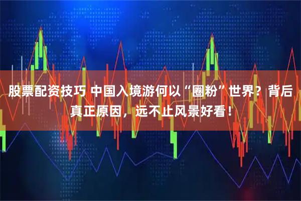 股票配资技巧 中国入境游何以“圈粉”世界？背后真正原因，远不止风景好看！