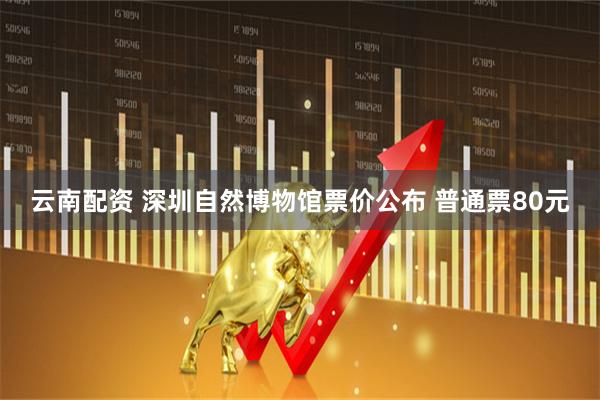 云南配资 深圳自然博物馆票价公布 普通票80元