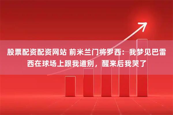 股票配资配资网站 前米兰门将罗西：我梦见巴雷西在球场上跟我道别，醒来后我哭了